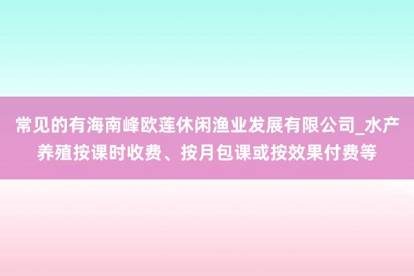 常见的有海南峰欧莲休闲渔业发展有限公司_水产养殖按课时收费、按月包课或按效果付费等