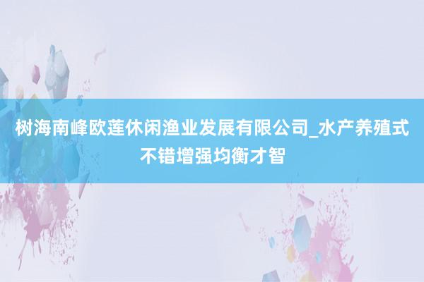 树海南峰欧莲休闲渔业发展有限公司_水产养殖式不错增强均衡才智